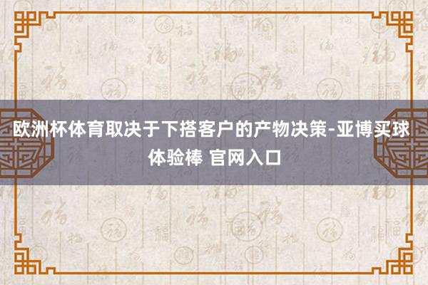 欧洲杯体育取决于下搭客户的产物决策-亚博买球 体验棒 官网入口