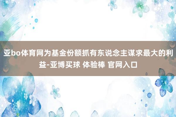 亚bo体育网为基金份额抓有东说念主谋求最大的利益-亚博买球 体验棒 官网入口