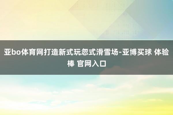 亚bo体育网打造新式玩忽式滑雪场-亚博买球 体验棒 官网入口