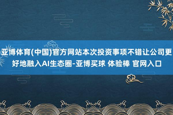 亚博体育(中国)官方网站本次投资事项不错让公司更好地融入AI生态圈-亚博买球 体验棒 官网入口