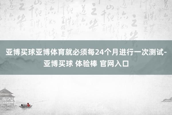 亚博买球亚博体育就必须每24个月进行一次测试-亚博买球 体验棒 官网入口