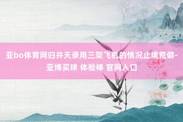 亚bo体育网归并天录用三架飞机的情况止境荒僻-亚博买球 体验棒 官网入口