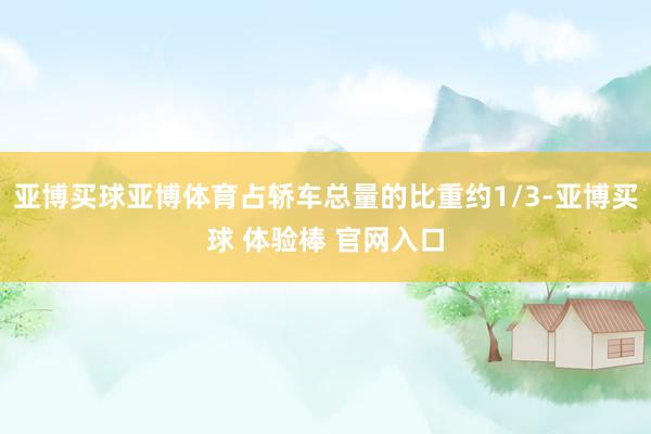 亚博买球亚博体育占轿车总量的比重约1/3-亚博买球 体验棒 官网入口