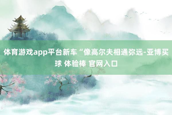 体育游戏app平台新车“像高尔夫相通弥远-亚博买球 体验棒 官网入口