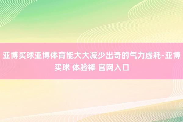 亚博买球亚博体育能大大减少出奇的气力虚耗-亚博买球 体验棒 官网入口