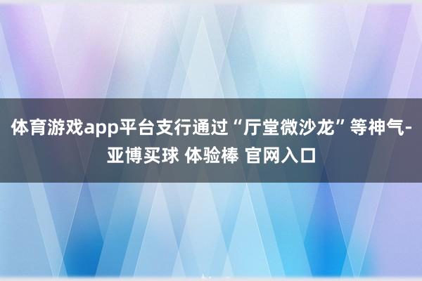 体育游戏app平台支行通过“厅堂微沙龙”等神气-亚博买球 体验棒 官网入口