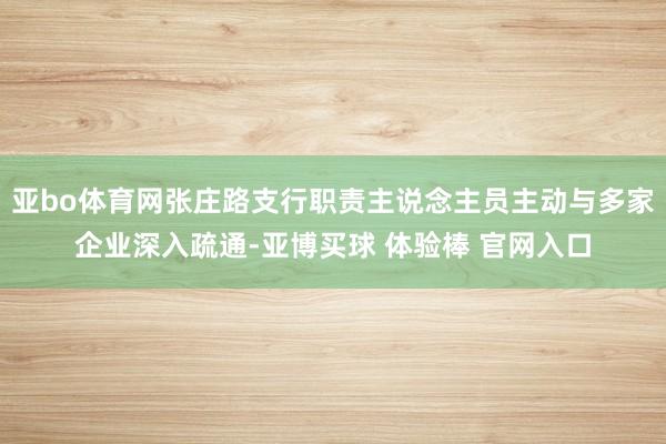 亚bo体育网张庄路支行职责主说念主员主动与多家企业深入疏通-亚博买球 体验棒 官网入口