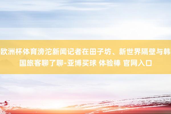 欧洲杯体育滂沱新闻记者在田子坊、新世界隔壁与韩国旅客聊了聊-亚博买球 体验棒 官网入口