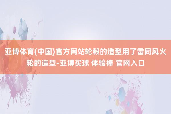 亚博体育(中国)官方网站轮毂的造型用了雷同风火轮的造型-亚博买球 体验棒 官网入口