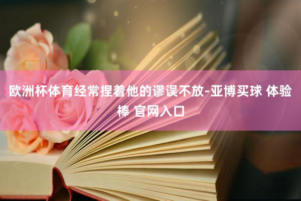 欧洲杯体育经常捏着他的谬误不放-亚博买球 体验棒 官网入口
