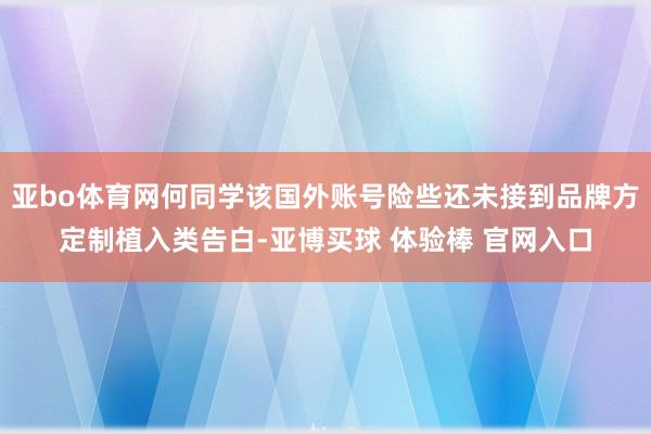 亚bo体育网何同学该国外账号险些还未接到品牌方定制植入类告白-亚博买球 体验棒 官网入口
