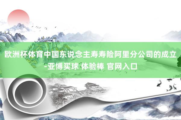 欧洲杯体育　　中国东说念主寿寿险阿里分公司的成立-亚博买球 体验棒 官网入口