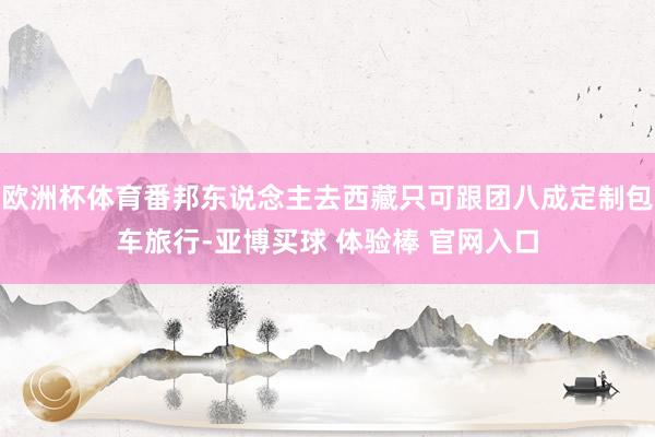 欧洲杯体育番邦东说念主去西藏只可跟团八成定制包车旅行-亚博买球 体验棒 官网入口