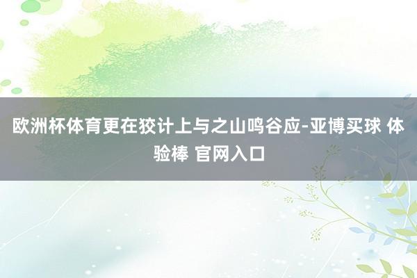 欧洲杯体育更在狡计上与之山鸣谷应-亚博买球 体验棒 官网入口