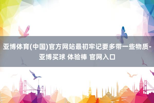 亚博体育(中国)官方网站最初牢记要多带一些物质-亚博买球 体验棒 官网入口