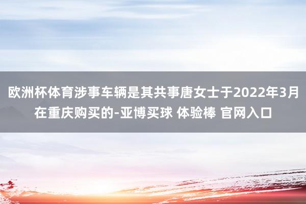 欧洲杯体育涉事车辆是其共事唐女士于2022年3月在重庆购买的-亚博买球 体验棒 官网入口