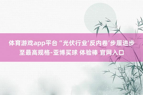 体育游戏app平台　　“光伏行业‘反内卷’步履进步至最高规格-亚博买球 体验棒 官网入口