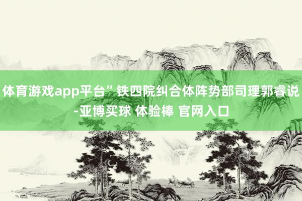 体育游戏app平台”铁四院纠合体阵势部司理郭睿说-亚博买球 体验棒 官网入口
