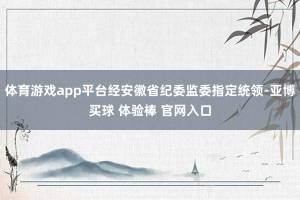 体育游戏app平台经安徽省纪委监委指定统领-亚博买球 体验棒 官网入口