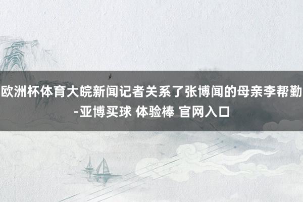 欧洲杯体育大皖新闻记者关系了张博闻的母亲李帮勤-亚博买球 体验棒 官网入口