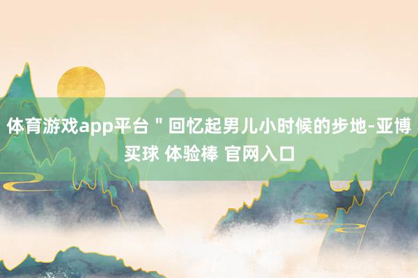 体育游戏app平台＂回忆起男儿小时候的步地-亚博买球 体验棒 官网入口