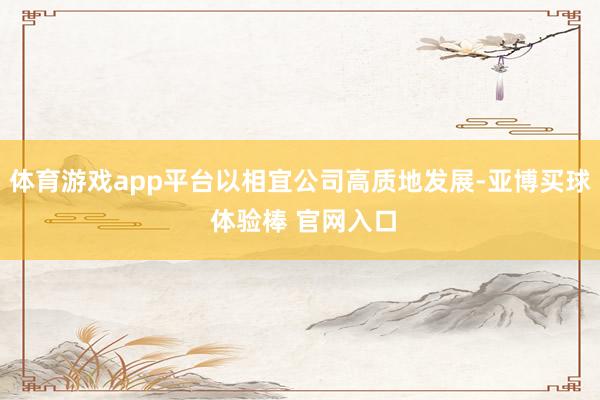 体育游戏app平台以相宜公司高质地发展-亚博买球 体验棒 官网入口