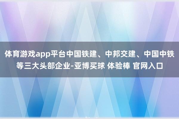 体育游戏app平台中国铁建、中邦交建、中国中铁等三大头部企业-亚博买球 体验棒 官网入口