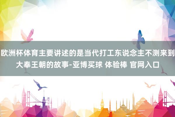 欧洲杯体育主要讲述的是当代打工东说念主不测来到大奉王朝的故事-亚博买球 体验棒 官网入口