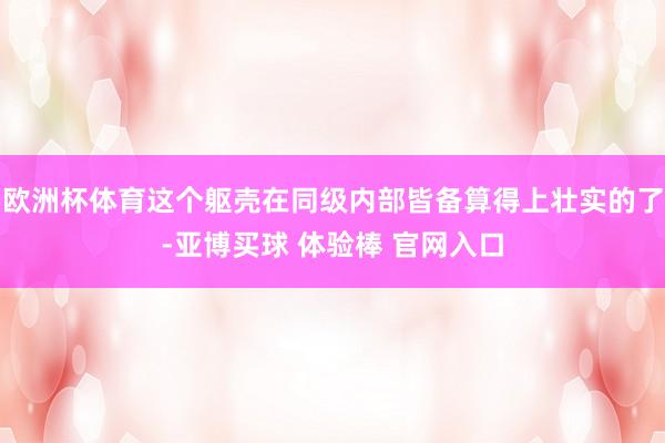 欧洲杯体育这个躯壳在同级内部皆备算得上壮实的了-亚博买球 体验棒 官网入口