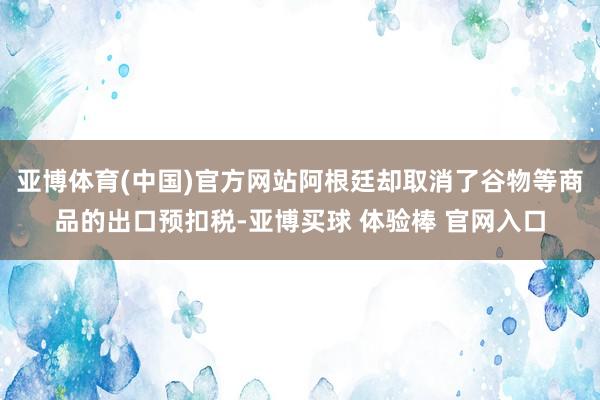 亚博体育(中国)官方网站阿根廷却取消了谷物等商品的出口预扣税-亚博买球 体验棒 官网入口