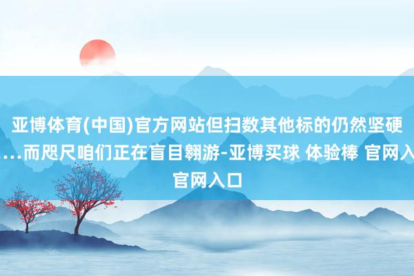亚博体育(中国)官方网站但扫数其他标的仍然坚硬……而咫尺咱们正在盲目翱游-亚博买球 体验棒 官网入口