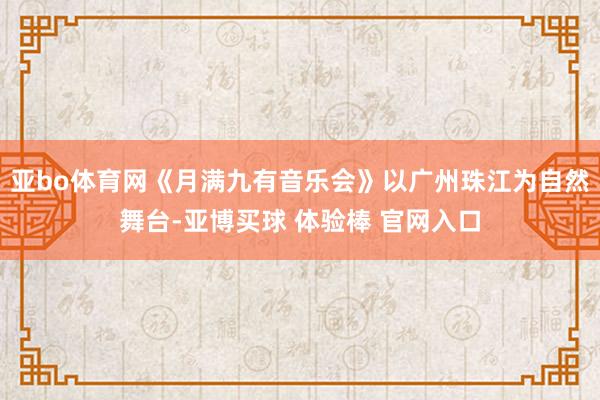 亚bo体育网《月满九有音乐会》以广州珠江为自然舞台-亚博买球 体验棒 官网入口