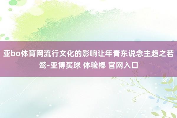 亚bo体育网流行文化的影响让年青东说念主趋之若鹜-亚博买球 体验棒 官网入口