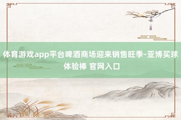 体育游戏app平台啤酒商场迎来销售旺季-亚博买球 体验棒 官网入口