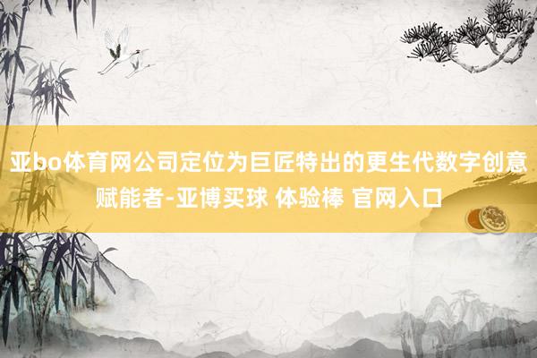 亚bo体育网公司定位为巨匠特出的更生代数字创意赋能者-亚博买球 体验棒 官网入口