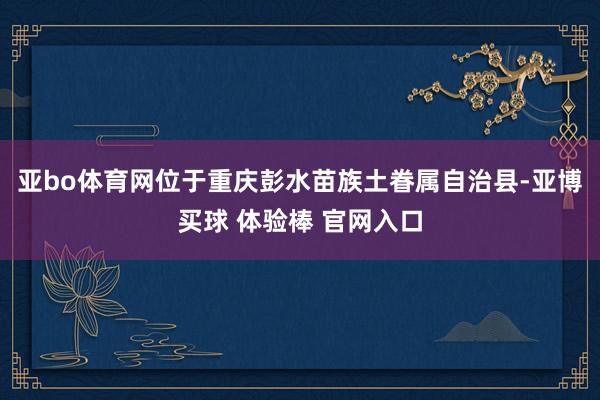 亚bo体育网位于重庆彭水苗族土眷属自治县-亚博买球 体验棒 官网入口