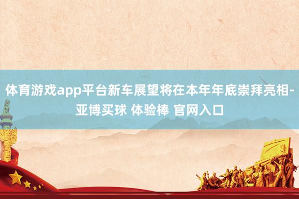 体育游戏app平台新车展望将在本年年底崇拜亮相-亚博买球 体验棒 官网入口