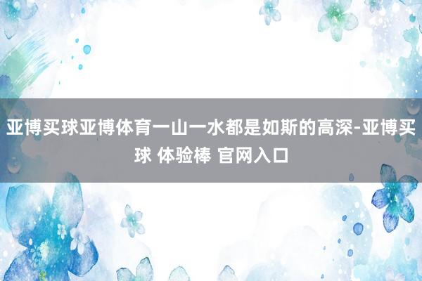 亚博买球亚博体育一山一水都是如斯的高深-亚博买球 体验棒 官网入口