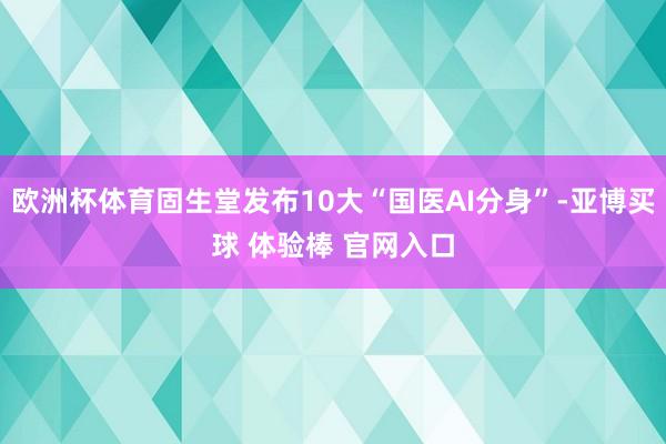 欧洲杯体育固生堂发布10大“国医AI分身”-亚博买球 体验棒 官网入口