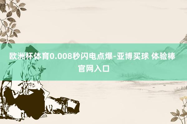 欧洲杯体育0.008秒闪电点爆-亚博买球 体验棒 官网入口