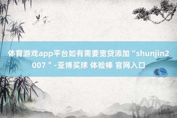 体育游戏app平台如有需要宽贷添加“shunjin2007＂-亚博买球 体验棒 官网入口