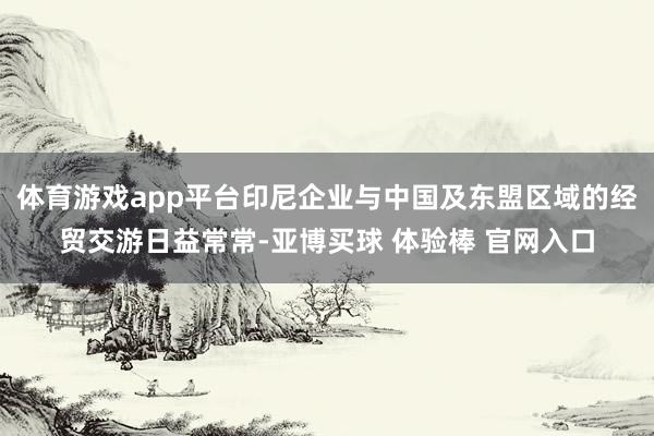 体育游戏app平台印尼企业与中国及东盟区域的经贸交游日益常常-亚博买球 体验棒 官网入口