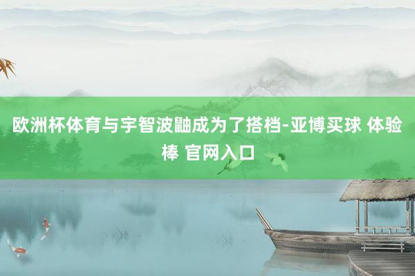 欧洲杯体育与宇智波鼬成为了搭档-亚博买球 体验棒 官网入口