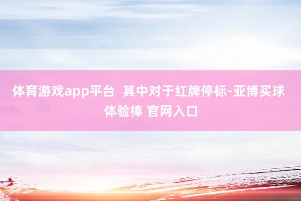体育游戏app平台  其中对于红牌停标-亚博买球 体验棒 官网入口