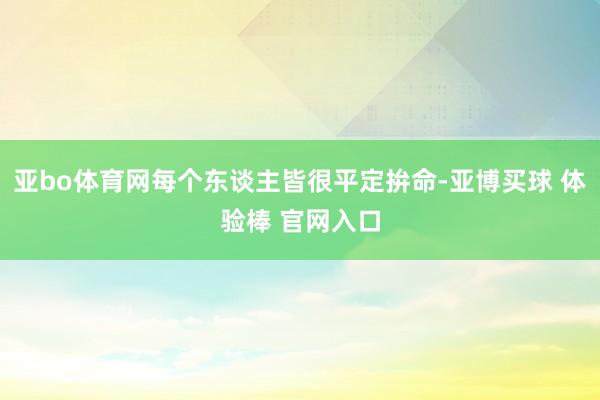 亚bo体育网每个东谈主皆很平定拚命-亚博买球 体验棒 官网入口