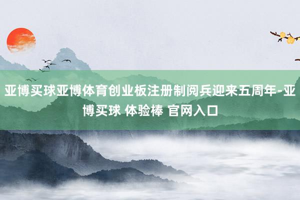 亚博买球亚博体育创业板注册制阅兵迎来五周年-亚博买球 体验棒 官网入口