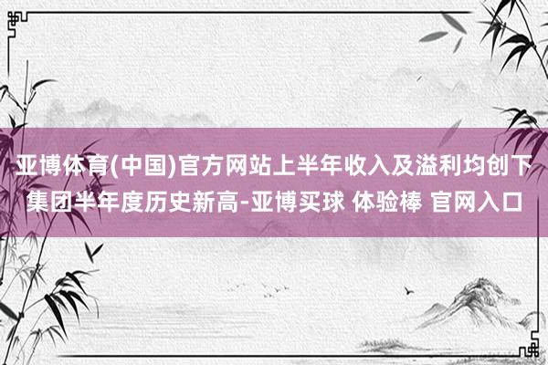 亚博体育(中国)官方网站上半年收入及溢利均创下集团半年度历史新高-亚博买球 体验棒 官网入口