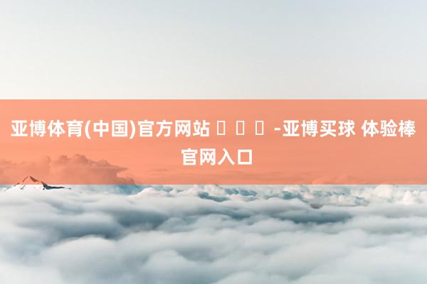 亚博体育(中国)官方网站 ​​​-亚博买球 体验棒 官网入口