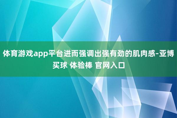 体育游戏app平台进而强调出强有劲的肌肉感-亚博买球 体验棒 官网入口