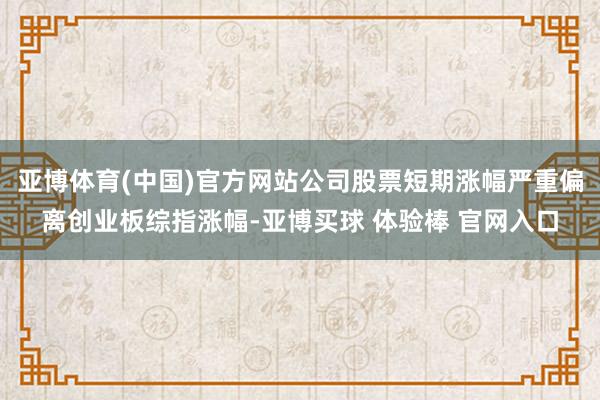 亚博体育(中国)官方网站公司股票短期涨幅严重偏离创业板综指涨幅-亚博买球 体验棒 官网入口